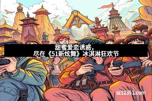 甜蜜爱恋诱惑，尽在《51新炫舞》冰淇淋狂欢节